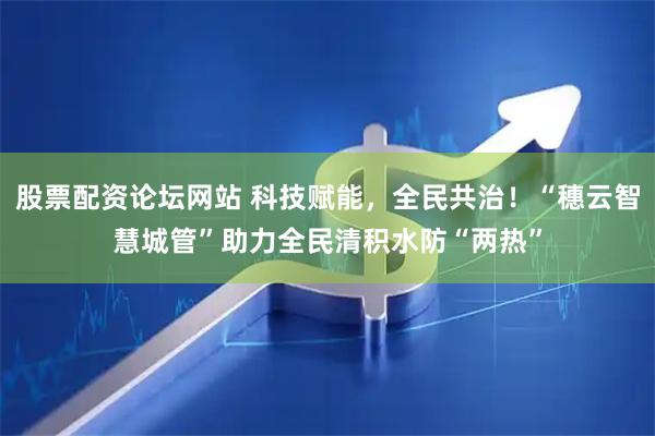 股票配资论坛网站 科技赋能，全民共治！“穗云智慧城管”助力全民清积水防“两热”