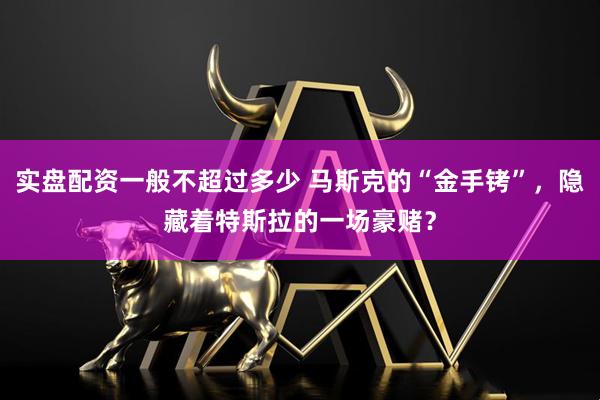 实盘配资一般不超过多少 马斯克的“金手铐”，隐藏着特斯拉的一场豪赌？