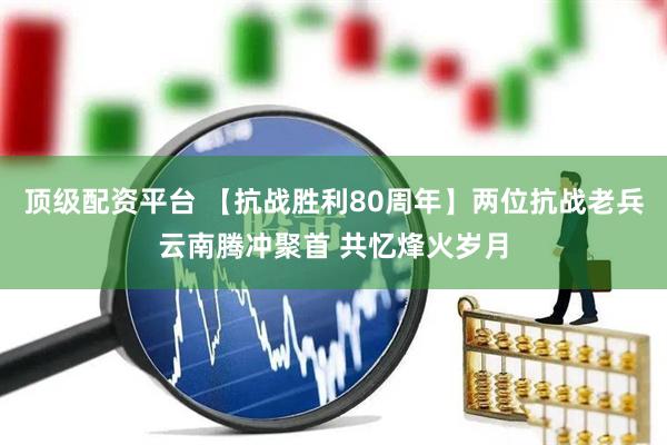 顶级配资平台 【抗战胜利80周年】两位抗战老兵云南腾冲聚首 共忆烽火岁月