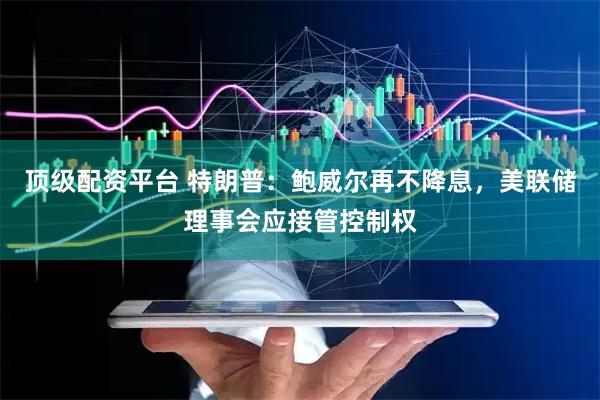 顶级配资平台 特朗普：鲍威尔再不降息，美联储理事会应接管控制权