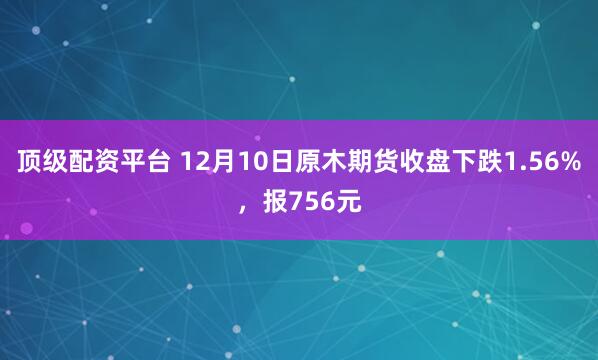 顶级配资平台 12月10日原木期货收盘下跌1.56%，报756元
