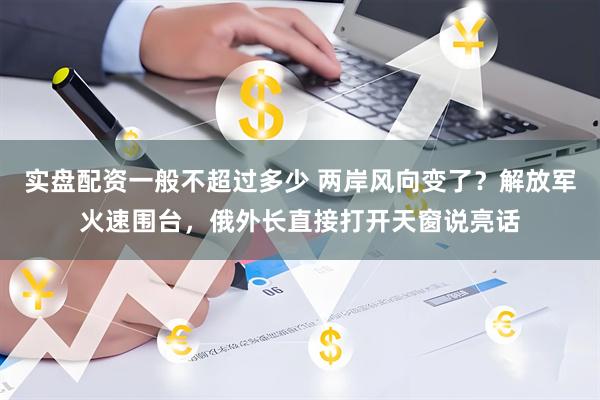 实盘配资一般不超过多少 两岸风向变了?解放军火速围台,俄外长直接打开天窗说亮话