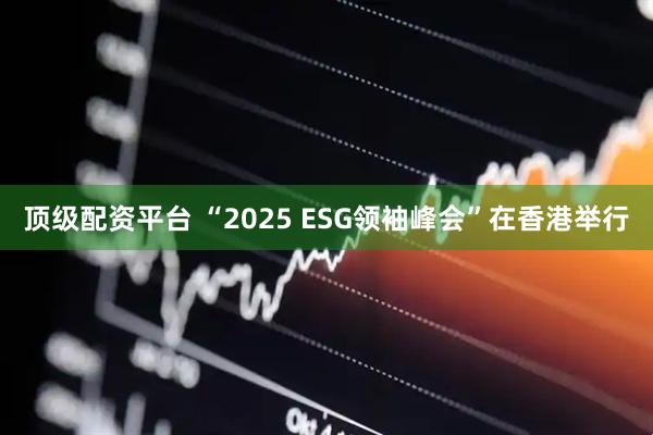 顶级配资平台 “2025 ESG领袖峰会”在香港举行