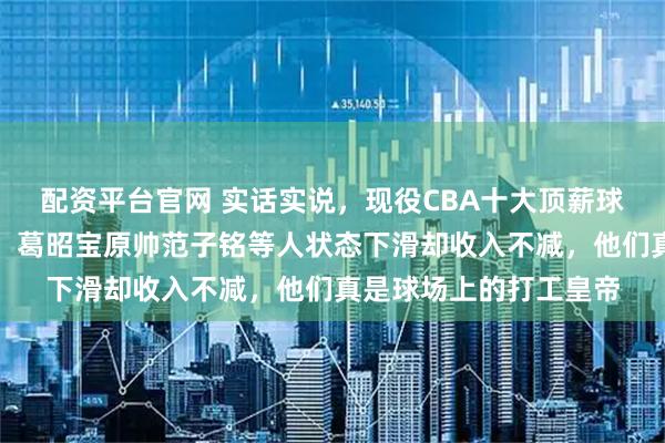 配资平台官网 实话实说，现役CBA十大顶薪球员签下合同稳赚不赔，葛昭宝原帅范子铭等人状态下滑却收入不减，他们真是球场上的打工皇帝
