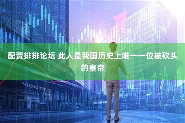 配资排排论坛 此人是我国历史上唯一一位被砍头的皇帝