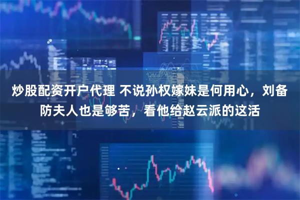 炒股配资开户代理 不说孙权嫁妹是何用心，刘备防夫人也是够苦，看他给赵云派的这活