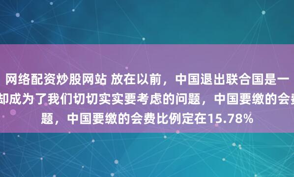 网络配资炒股网站 放在以前，中国退出联合国是一个笑话，但是现在却成为了我们切切实实要考虑的问题，中国要缴的会费比例定在15.78%