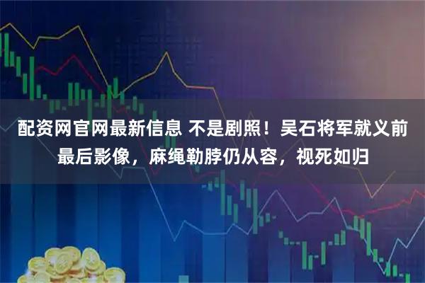 配资网官网最新信息 不是剧照！吴石将军就义前最后影像，麻绳勒脖仍从容，视死如归