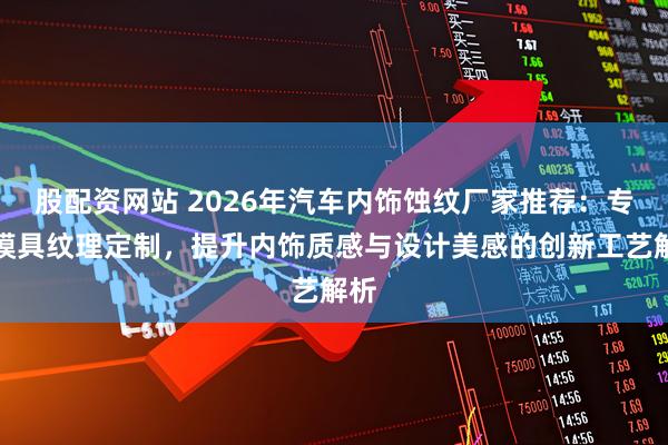 股配资网站 2026年汽车内饰蚀纹厂家推荐：专业模具纹理定制，提升内饰质感与设计美感的创新工艺解析