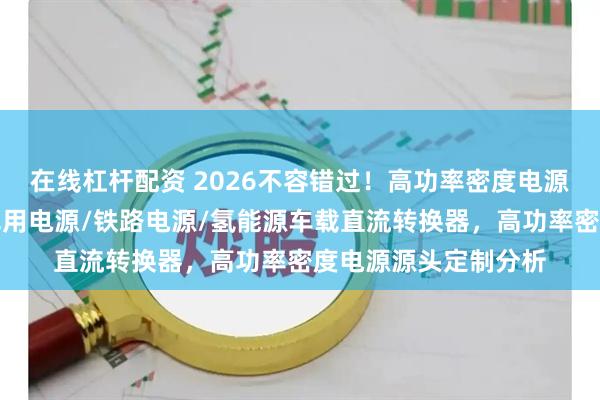 在线杠杆配资 2026不容错过！高功率密度电源优质供应商全览，军用电源/铁路电源/氢能源车载直流转换器，高功率密度电源源头定制分析