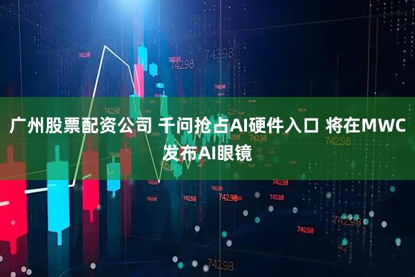 广州股票配资公司 千问抢占AI硬件入口 将在MWC发布AI眼镜