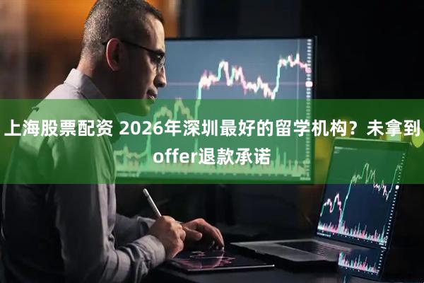 上海股票配资 2026年深圳最好的留学机构？未拿到offer退款承诺