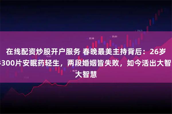 在线配资炒股开户服务 春晚最美主持背后：26岁吞300片安眠药轻生，两段婚姻皆失败，如今活出大智慧