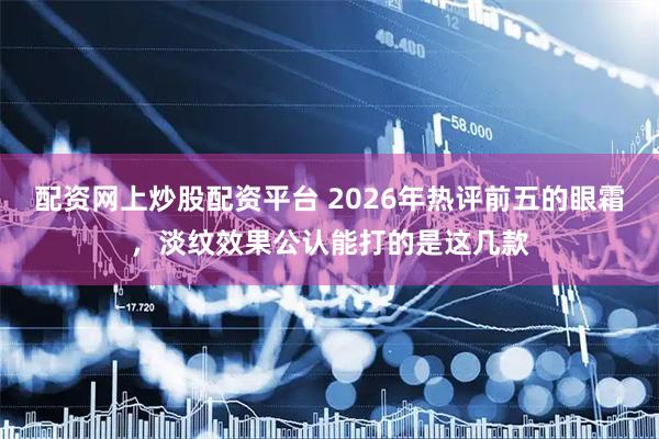 配资网上炒股配资平台 2026年热评前五的眼霜，淡纹效果公认能打的是这几款