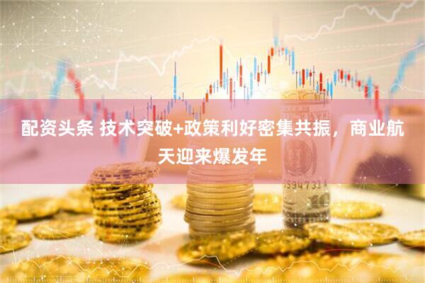 配资头条 技术突破+政策利好密集共振，商业航天迎来爆发年