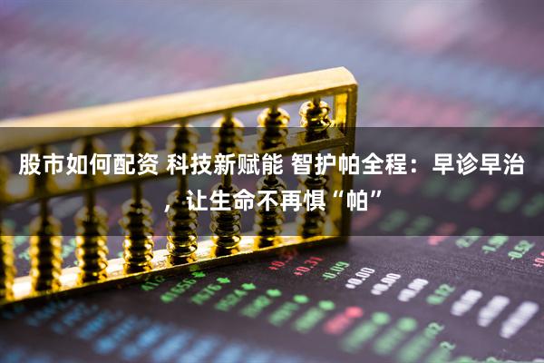 股市如何配资 科技新赋能 智护帕全程：早诊早治，让生命不再惧“帕”