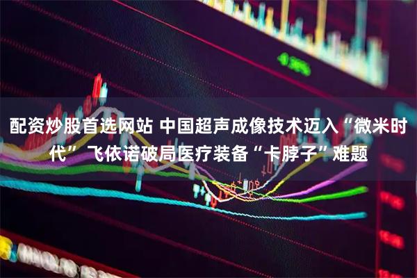 配资炒股首选网站 中国超声成像技术迈入“微米时代” 飞依诺破局医疗装备“卡脖子”难题
