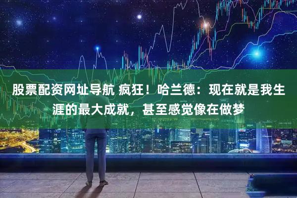 股票配资网址导航 疯狂！哈兰德：现在就是我生涯的最大成就，甚至感觉像在做梦