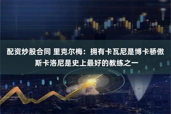 配资炒股合同 里克尔梅：拥有卡瓦尼是博卡骄傲 斯卡洛尼是史上最好的教练之一