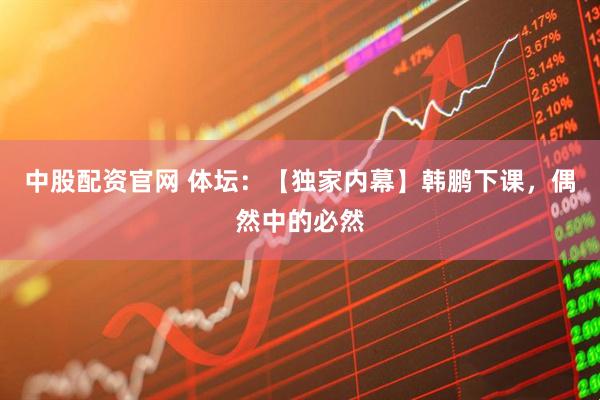 中股配资官网 体坛：【独家内幕】韩鹏下课，偶然中的必然